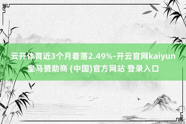 云开体育近3个月着落2.49%-开云官网kaiyun皇马赞助商 (中国)官方网站 登录入口