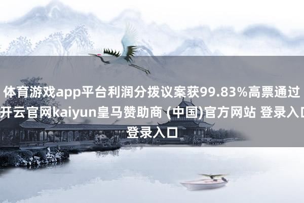 体育游戏app平台利润分拨议案获99.83%高票通过-开云官网kaiyun皇马赞助商 (中国)官方网站 登录入口