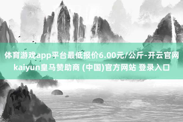 体育游戏app平台最低报价6.00元/公斤-开云官网kaiyun皇马赞助商 (中国)官方网站 登录入口