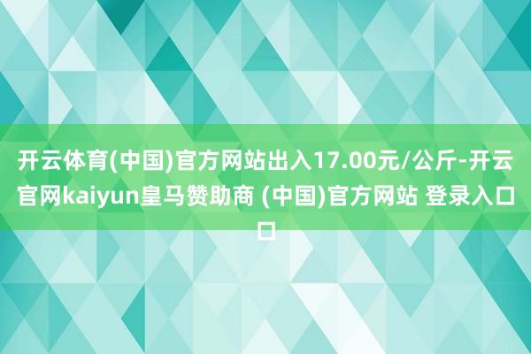 开云体育(中国)官方网站出入17.00元/公斤-开云官网kaiyun皇马赞助商 (中国)官方网站 登录入口
