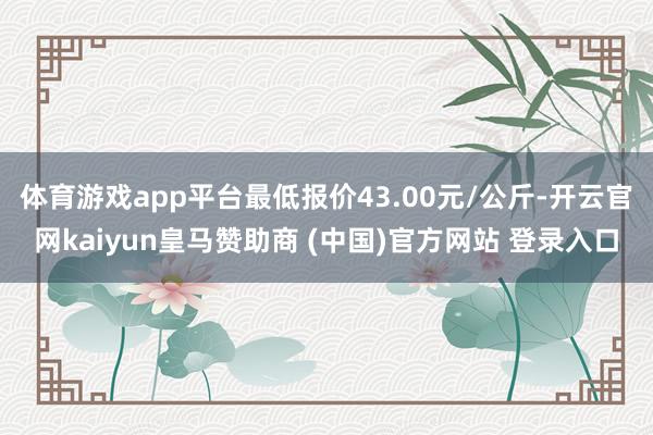 体育游戏app平台最低报价43.00元/公斤-开云官网kaiyun皇马赞助商 (中国)官方网站 登录入口