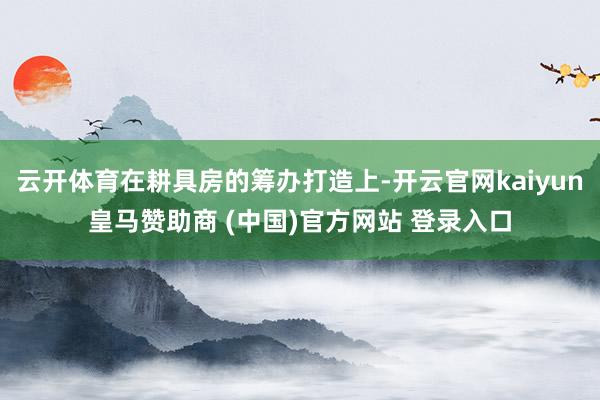云开体育在耕具房的筹办打造上-开云官网kaiyun皇马赞助商 (中国)官方网站 登录入口