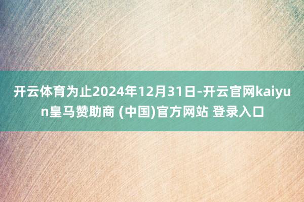 开云体育为止2024年12月31日-开云官网kaiyun皇马赞助商 (中国)官方网站 登录入口