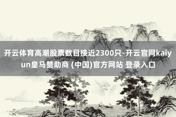 开云体育高潮股票数目接近2300只-开云官网kaiyun皇马赞助商 (中国)官方网站 登录入口