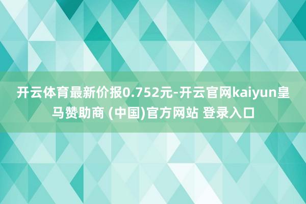 开云体育最新价报0.752元-开云官网kaiyun皇马赞助商 (中国)官方网站 登录入口