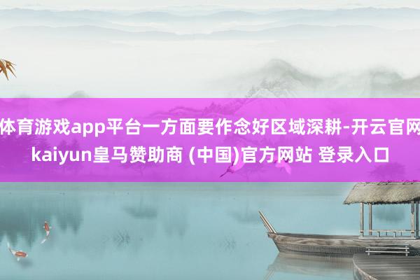 体育游戏app平台一方面要作念好区域深耕-开云官网kaiyun皇马赞助商 (中国)官方网站 登录入口
