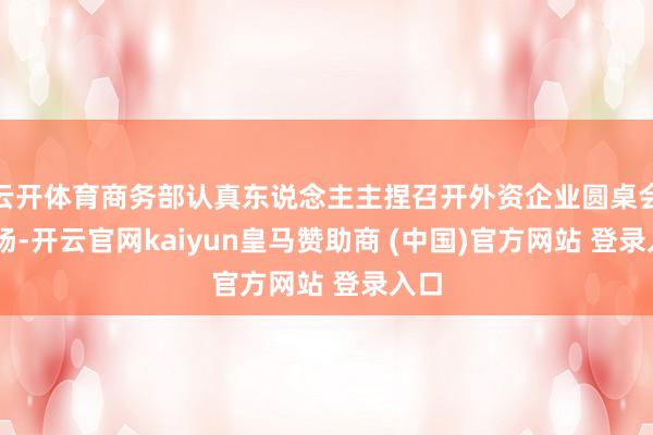 云开体育商务部认真东说念主主捏召开外资企业圆桌会15场-开云官网kaiyun皇马赞助商 (中国)官方网站 登录入口