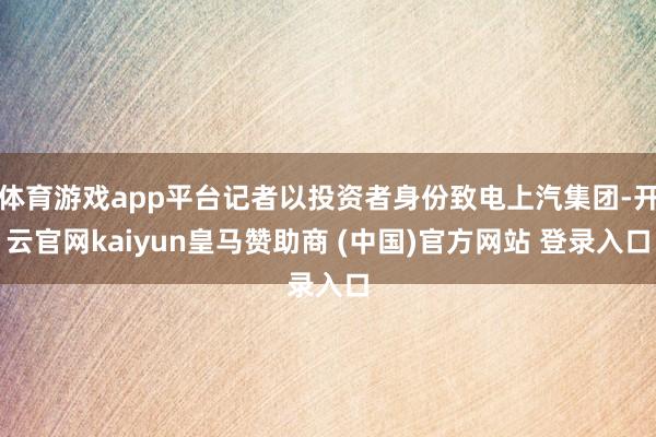 体育游戏app平台记者以投资者身份致电上汽集团-开云官网kaiyun皇马赞助商 (中国)官方网站 登录入口