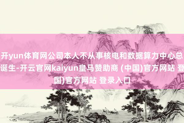 开yun体育网公司本人不从事核电和数据算力中心总包形势诞生-开云官网kaiyun皇马赞助商 (中国)官方网站 登录入口
