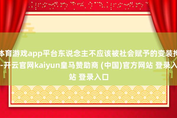 体育游戏app平台东说念主不应该被社会赋予的变装拘谨-开云官网kaiyun皇马赞助商 (中国)官方网站 登录入口