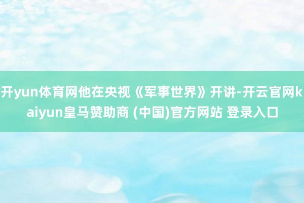 开yun体育网他在央视《军事世界》开讲-开云官网kaiyun皇马赞助商 (中国)官方网站 登录入口