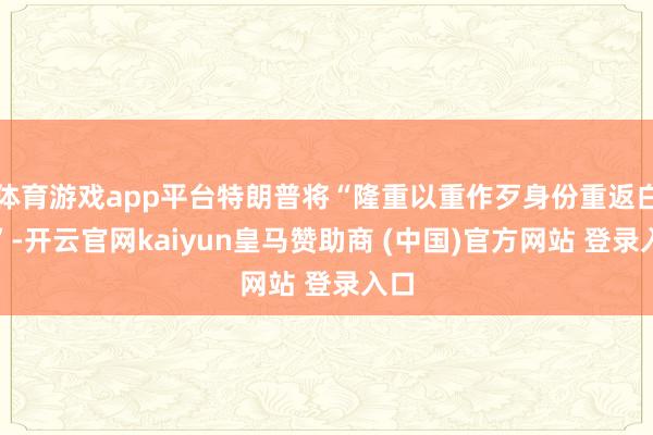 体育游戏app平台特朗普将“隆重以重作歹身份重返白宫”-开云官网kaiyun皇马赞助商 (中国)官方网站 登录入口