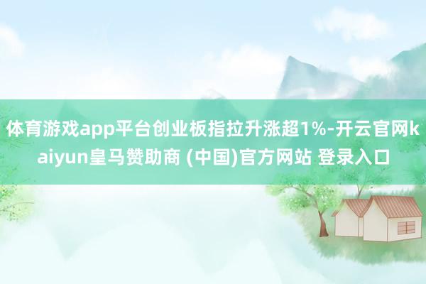 体育游戏app平台创业板指拉升涨超1%-开云官网kaiyun皇马赞助商 (中国)官方网站 登录入口