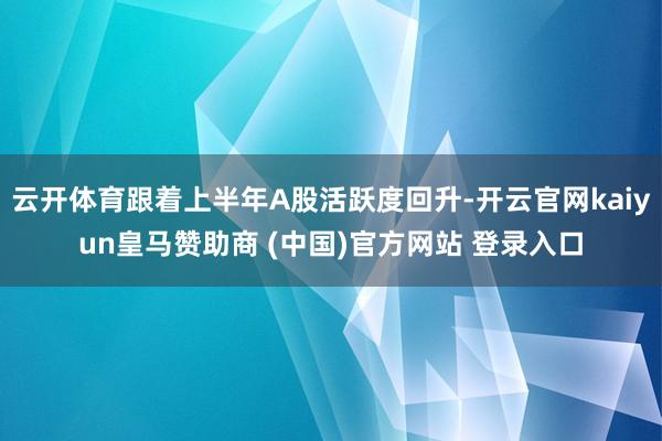 云开体育跟着上半年A股活跃度回升-开云官网kaiyun皇马赞助商 (中国)官方网站 登录入口