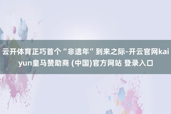 云开体育正巧首个“非遗年”到来之际-开云官网kaiyun皇马赞助商 (中国)官方网站 登录入口
