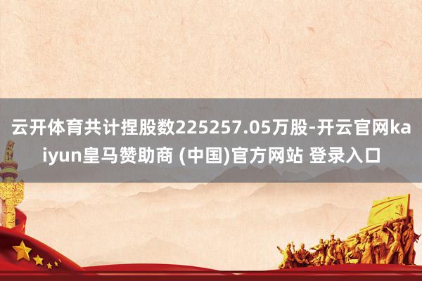 云开体育共计捏股数225257.05万股-开云官网kaiyun皇马赞助商 (中国)官方网站 登录入口