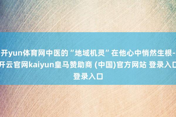 开yun体育网中医的“地域机灵”在他心中悄然生根-开云官网kaiyun皇马赞助商 (中国)官方网站 登录入口