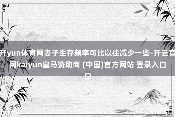 开yun体育网妻子生存频率可比以往减少一些-开云官网kaiyun皇马赞助商 (中国)官方网站 登录入口