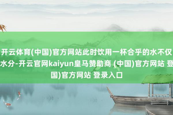 开云体育(中国)官方网站此时饮用一杯合乎的水不仅能补充水分-开云官网kaiyun皇马赞助商 (中国)官方网站 登录入口