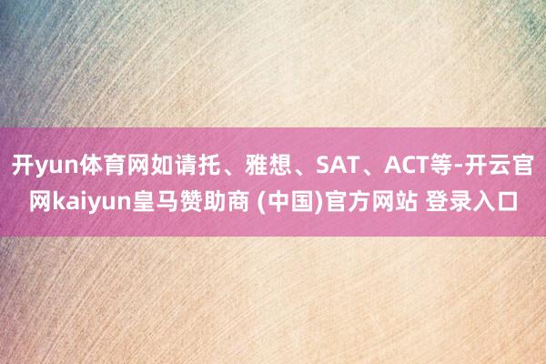 开yun体育网如请托、雅想、SAT、ACT等-开云官网kaiyun皇马赞助商 (中国)官方网站 登录入口