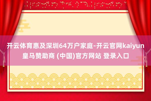开云体育惠及深圳64万户家庭-开云官网kaiyun皇马赞助商 (中国)官方网站 登录入口