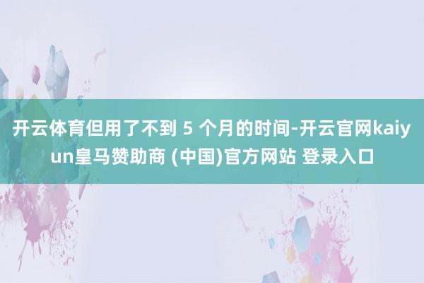 开云体育但用了不到 5 个月的时间-开云官网kaiyun皇马赞助商 (中国)官方网站 登录入口