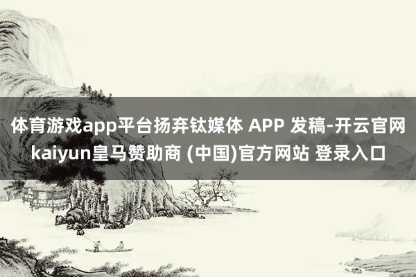 体育游戏app平台扬弃钛媒体 APP 发稿-开云官网kaiyun皇马赞助商 (中国)官方网站 登录入口