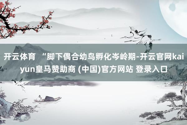 开云体育 “脚下偶合幼鸟孵化岑岭期-开云官网kaiyun皇马赞助商 (中国)官方网站 登录入口