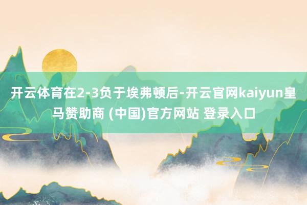 开云体育在2-3负于埃弗顿后-开云官网kaiyun皇马赞助商 (中国)官方网站 登录入口