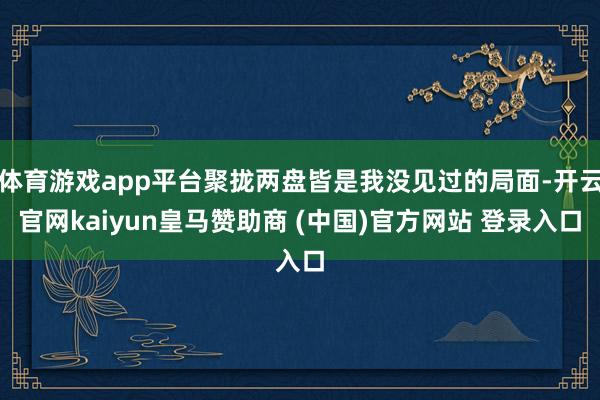 体育游戏app平台聚拢两盘皆是我没见过的局面-开云官网kaiyun皇马赞助商 (中国)官方网站 登录入口