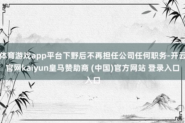 体育游戏app平台下野后不再担任公司任何职务-开云官网kaiyun皇马赞助商 (中国)官方网站 登录入口