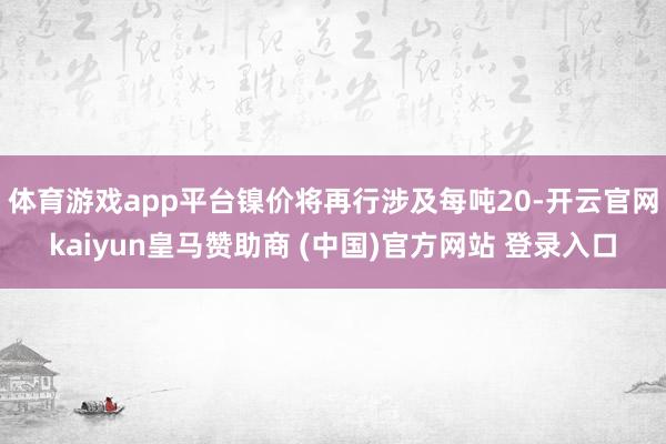 体育游戏app平台镍价将再行涉及每吨20-开云官网kaiyun皇马赞助商 (中国)官方网站 登录入口