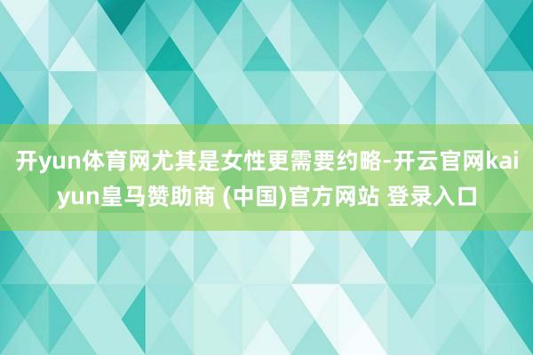开yun体育网尤其是女性更需要约略-开云官网kaiyun皇马赞助商 (中国)官方网站 登录入口