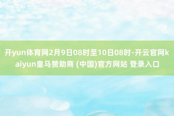 开yun体育网2月9日08时至10日08时-开云官网kaiyun皇马赞助商 (中国)官方网站 登录入口