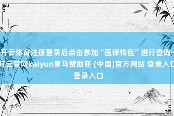 开云体育注册登录后点击参加“医保钱包”进行查询-开云官网kaiyun皇马赞助商 (中国)官方网站 登录入口