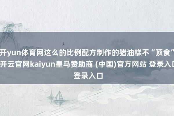 开yun体育网这么的比例配方制作的猪油糕不“顶食”-开云官网kaiyun皇马赞助商 (中国)官方网站 登录入口