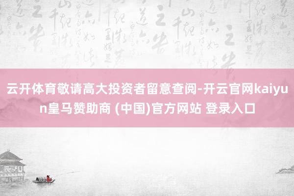 云开体育敬请高大投资者留意查阅-开云官网kaiyun皇马赞助商 (中国)官方网站 登录入口