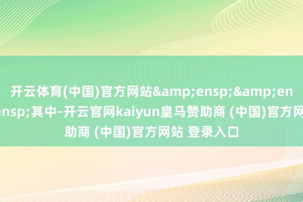 开云体育(中国)官方网站   其中-开云官网kaiyun皇马赞助商 (中国)官方网站 登录入口