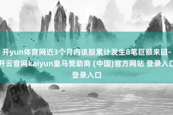 开yun体育网近3个月内该股累计发生8笔巨额来回-开云官网kaiyun皇马赞助商 (中国)官方网站 登录入口