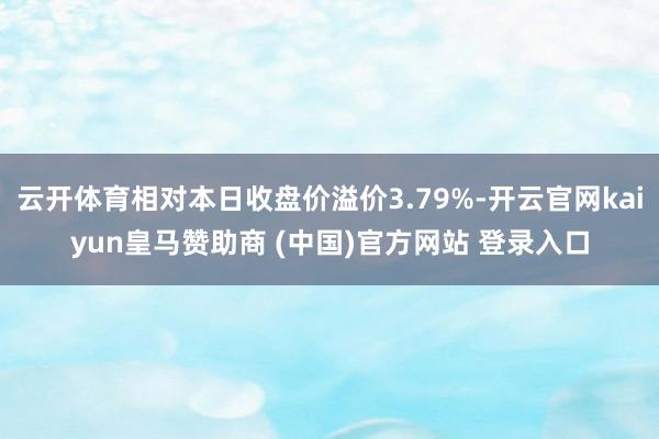 云开体育相对本日收盘价溢价3.79%-开云官网kaiyun皇马赞助商 (中国)官方网站 登录入口