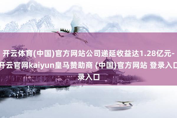 开云体育(中国)官方网站公司递延收益达1.28亿元-开云官网kaiyun皇马赞助商 (中国)官方网站 登录入口