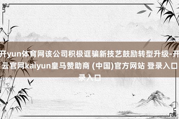 开yun体育网该公司积极诓骗新技艺鼓励转型升级-开云官网kaiyun皇马赞助商 (中国)官方网站 登录入口