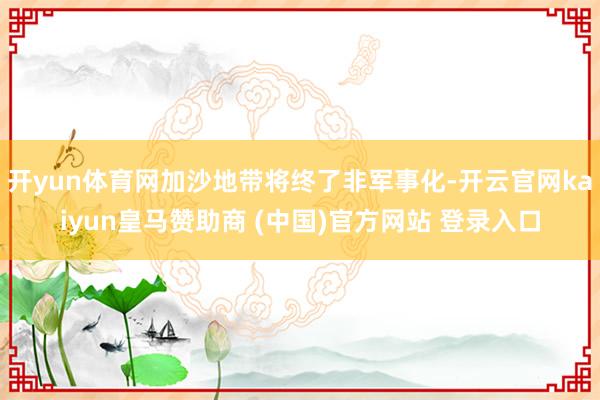 开yun体育网加沙地带将终了非军事化-开云官网kaiyun皇马赞助商 (中国)官方网站 登录入口