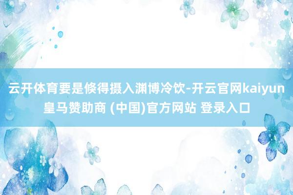 云开体育要是倏得摄入渊博冷饮-开云官网kaiyun皇马赞助商 (中国)官方网站 登录入口