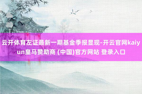 云开体育左证最新一期基金季报显现-开云官网kaiyun皇马赞助商 (中国)官方网站 登录入口