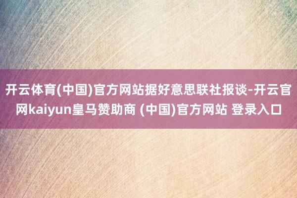 开云体育(中国)官方网站 据好意思联社报谈-开云官网kaiyun皇马赞助商 (中国)官方网站 登录入口