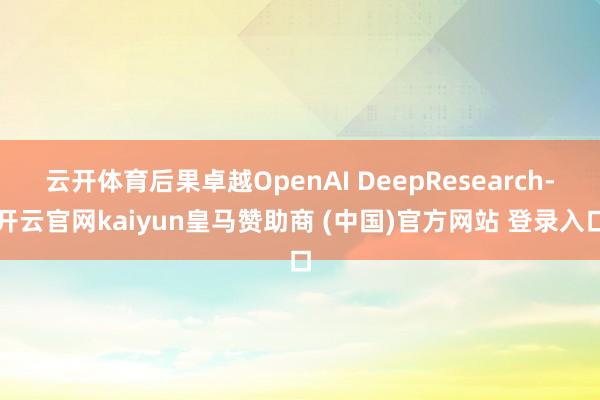 云开体育后果卓越OpenAI DeepResearch-开云官网kaiyun皇马赞助商 (中国)官方网站 登录入口