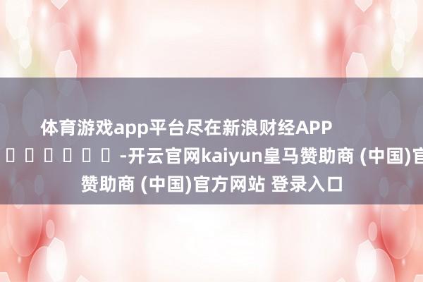 体育游戏app平台尽在新浪财经APP            													-开云官网kaiyun皇马赞助商 (中国)官方网站 登录入口