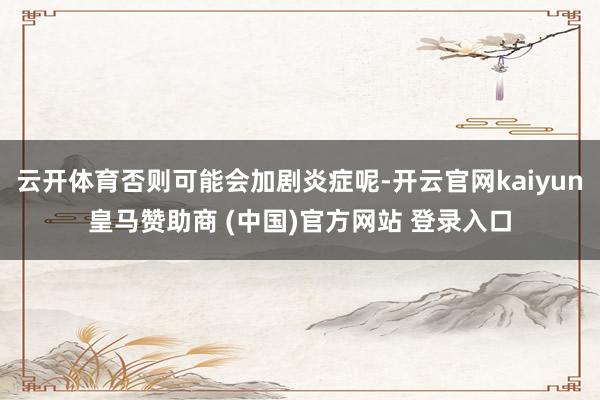 云开体育否则可能会加剧炎症呢-开云官网kaiyun皇马赞助商 (中国)官方网站 登录入口