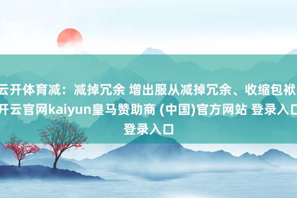 云开体育减：减掉冗余 增出服从减掉冗余、收缩包袱-开云官网kaiyun皇马赞助商 (中国)官方网站 登录入口